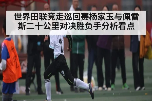 世界田联竞走巡回赛杨家玉与佩雷斯二十公里对决胜负手分析看点