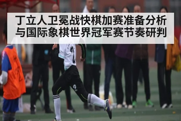 丁立人卫冕战快棋加赛准备分析与国际象棋世界冠军赛节奏研判
